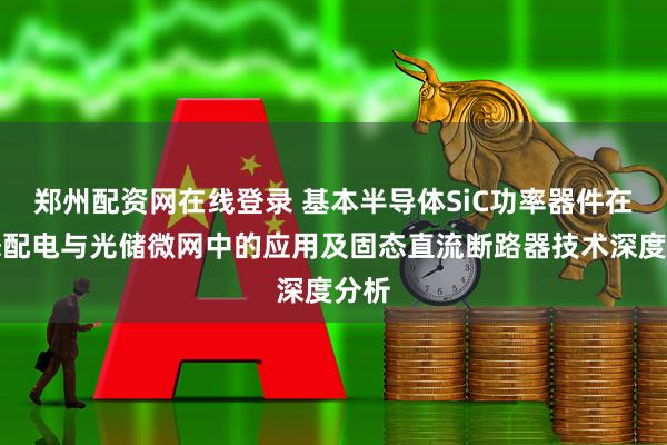 郑州配资网在线登录 基本半导体SiC功率器件在固态配电与光储微网中的应用及固态直流断路器技术深度分析