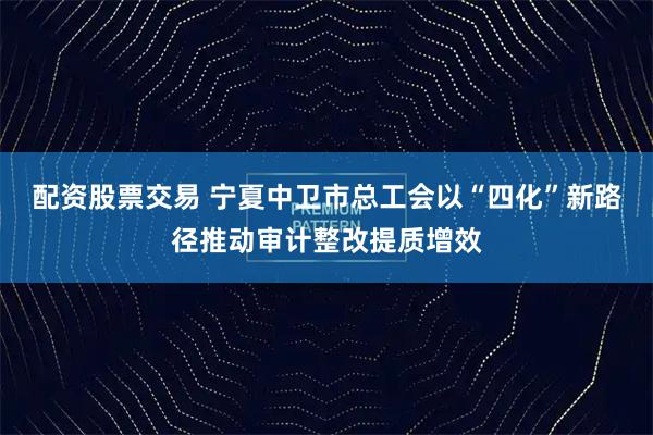 配资股票交易 宁夏中卫市总工会以“四化”新路径推动审计整改提质增效