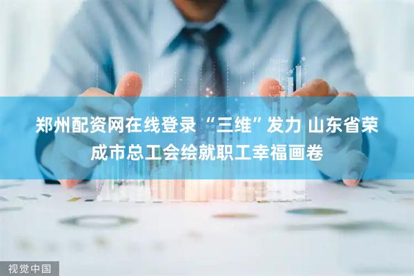 郑州配资网在线登录 “三维”发力 山东省荣成市总工会绘就职工幸福画卷