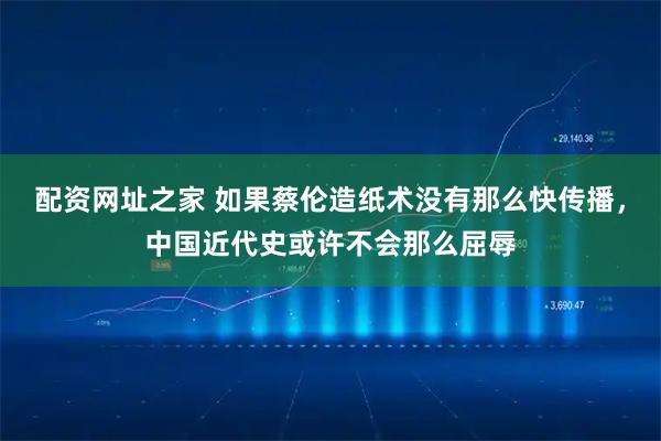 配资网址之家 如果蔡伦造纸术没有那么快传播，中国近代史或许不会那么屈辱