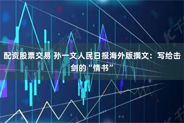 配资股票交易 孙一文人民日报海外版撰文：写给击剑的“情书”
