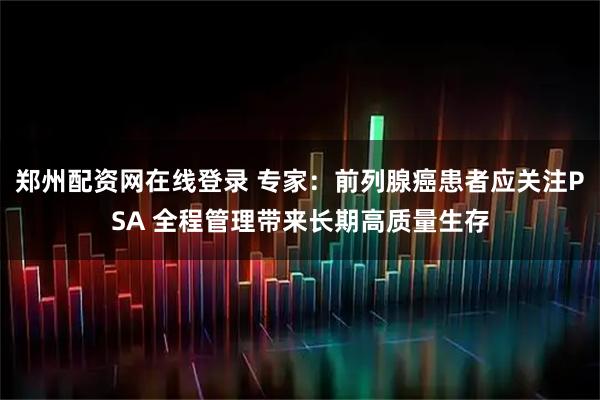 郑州配资网在线登录 专家：前列腺癌患者应关注PSA 全程管理带来长期高质量生存