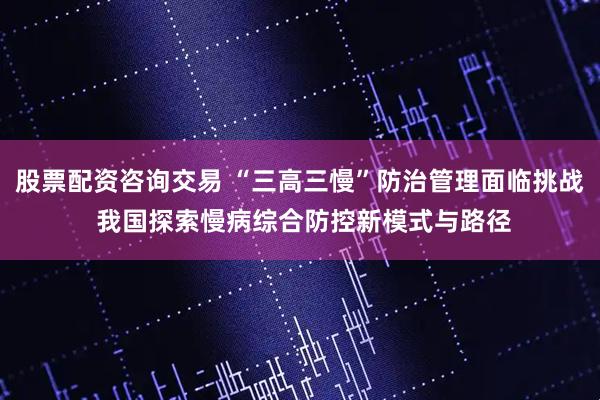 股票配资咨询交易 “三高三慢”防治管理面临挑战 我国探索慢病综合防控新模式与路径