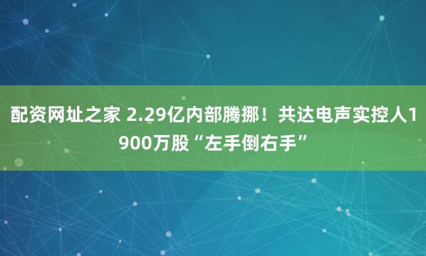 配资网址之家 2.29亿内部腾挪！共达电声实控人1900万股“左手倒右手”