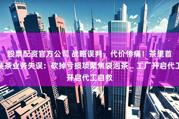 股票配资官方公司 战略误判，代价惨痛！茶里首谈瓶装茶业务失误：砍掉亏损项聚焦袋泡茶，工厂开启代工自救