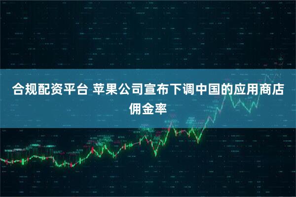 合规配资平台 苹果公司宣布下调中国的应用商店佣金率