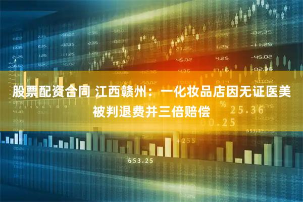 股票配资合同 江西赣州：一化妆品店因无证医美被判退费并三倍赔偿