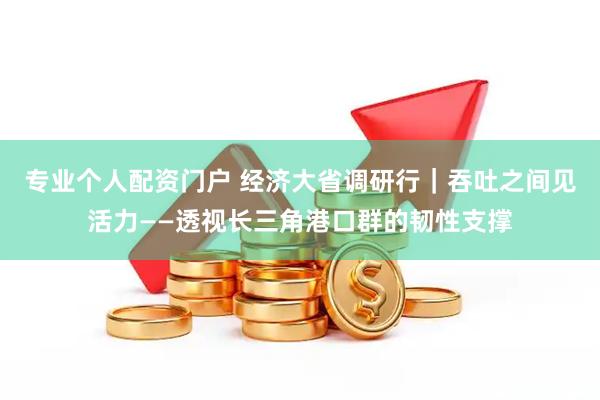 专业个人配资门户 经济大省调研行｜吞吐之间见活力——透视长三角港口群的韧性支撑