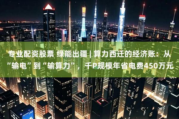专业配资股票 绿能出疆 | 算力西迁的经济账：从“输电”到“输算力”，千P规模年省电费450万元