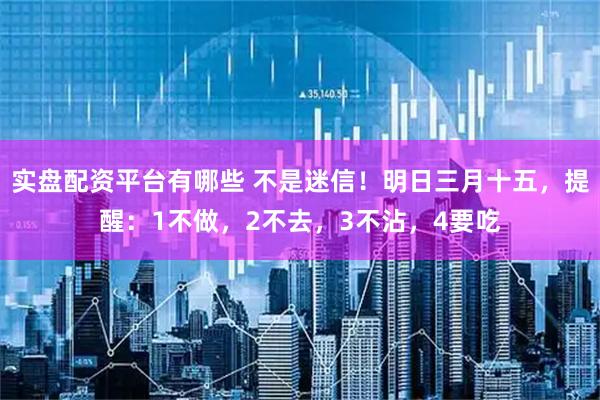 实盘配资平台有哪些 不是迷信！明日三月十五，提醒：1不做，2不去，3不沾，4要吃