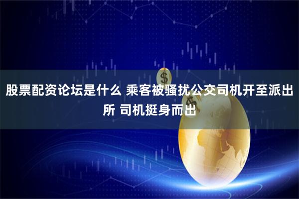 股票配资论坛是什么 乘客被骚扰公交司机开至派出所 司机挺身而出