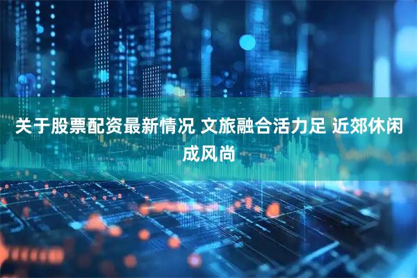 关于股票配资最新情况 文旅融合活力足 近郊休闲成风尚