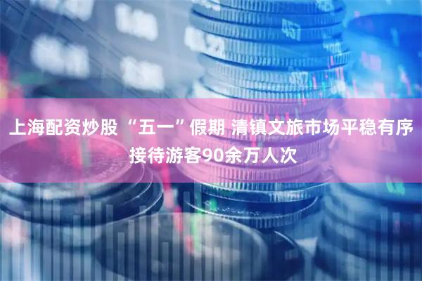 上海配资炒股 “五一”假期 清镇文旅市场平稳有序 接待游客90余万人次