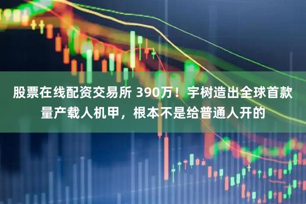 股票在线配资交易所 390万！宇树造出全球首款量产载人机甲，根本不是给普通人开的