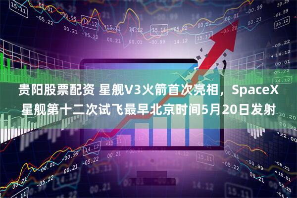 贵阳股票配资 星舰V3火箭首次亮相，SpaceX星舰第十二次试飞最早北京时间5月20日发射