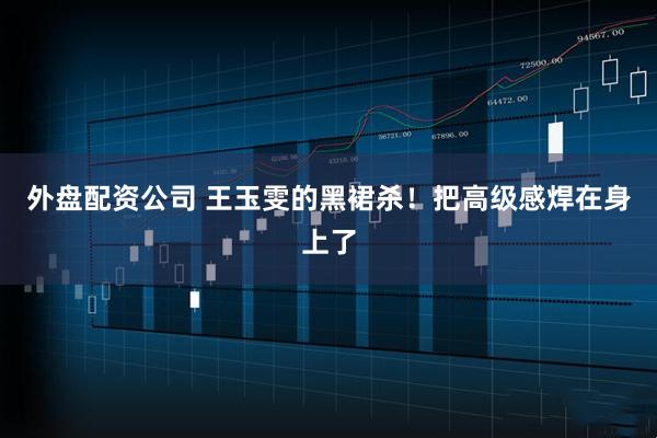 外盘配资公司 王玉雯的黑裙杀！把高级感焊在身上了
