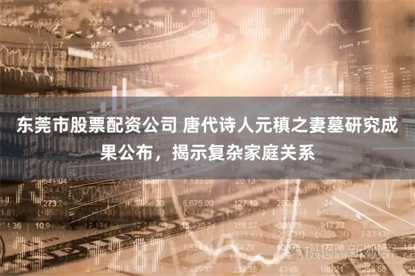 东莞市股票配资公司 唐代诗人元稹之妻墓研究成果公布，揭示复杂家庭关系