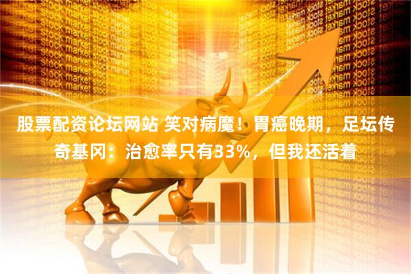 股票配资论坛网站 笑对病魔！胃癌晚期，足坛传奇基冈：治愈率只有33%，但我还活着