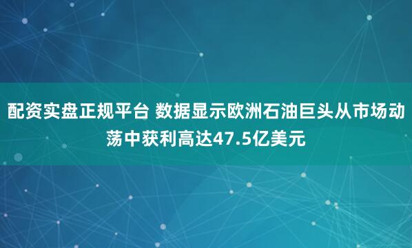 配资实盘正规平台 数据显示欧洲石油巨头从市场动荡中获利高达47.5亿美元