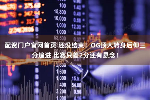 配资门户官网首页 还没结束！OG顶人转身后仰三分追进 比赛只差2分还有悬念！