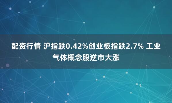 配资行情 沪指跌0.42%创业板指跌2.7% 工业气体概念股逆市大涨