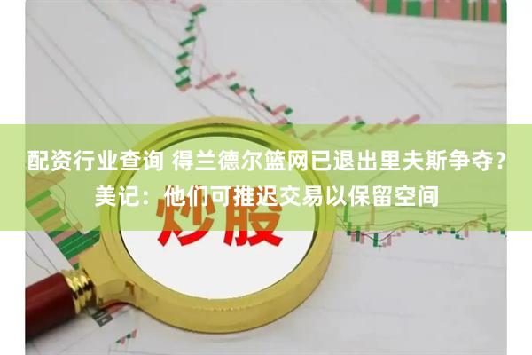 配资行业查询 得兰德尔篮网已退出里夫斯争夺？美记：他们可推迟交易以保留空间
