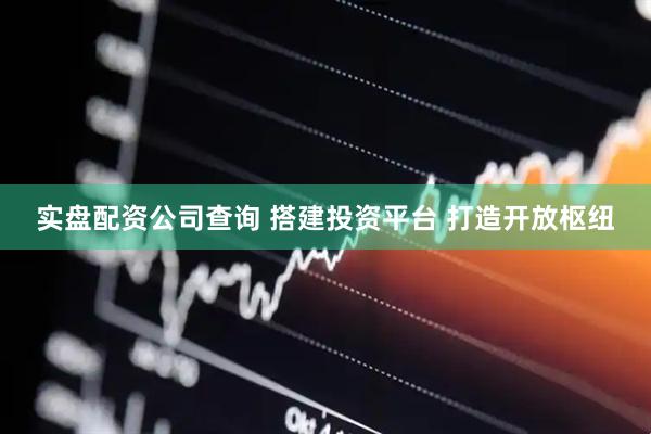 实盘配资公司查询 搭建投资平台 打造开放枢纽
